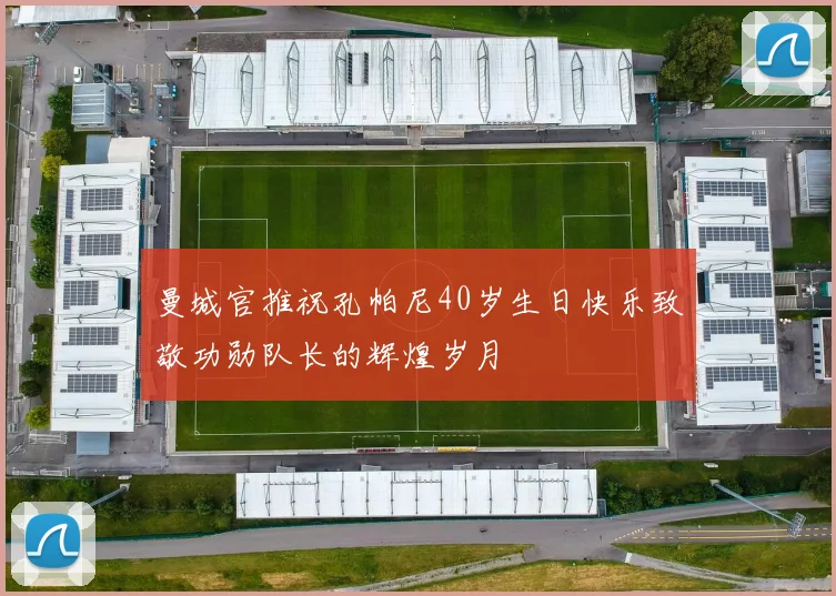 曼城官推祝孔帕尼40岁生日快乐致敬功勋队长的辉煌岁月