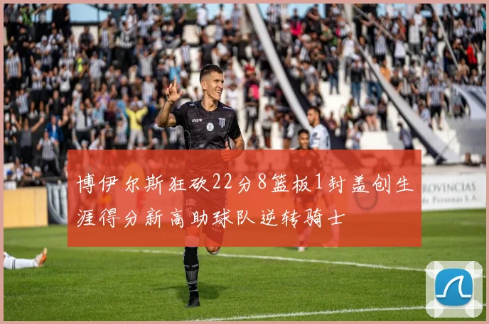 博伊尔斯狂砍22分8篮板1封盖创生涯得分新高助球队逆转骑士