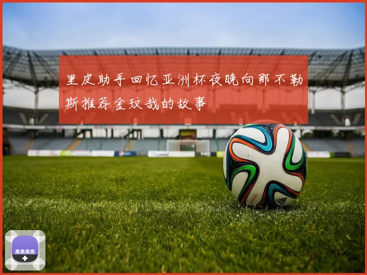 里皮助手回忆亚洲杯夜晚向那不勒斯推荐金玟哉的故事