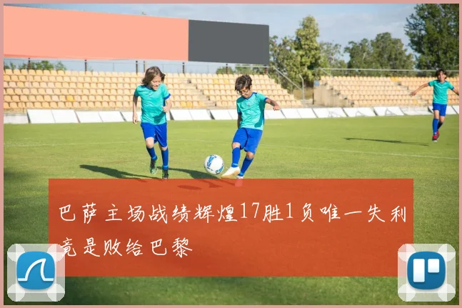 巴萨主场战绩辉煌17胜1负唯一失利竟是败给巴黎